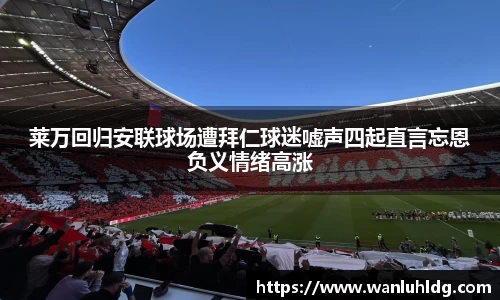 莱万回归安联球场遭拜仁球迷嘘声四起直言忘恩负义情绪高涨